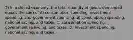 2) In a closed economy, the total quantity of goods demanded equals the sum of A) consumption spending, investment spending, and government spending. B) consumption spending, national saving, and taxes. C) consumption spending, government spending, and taxes. D) investment spending, national saving, and taxes.