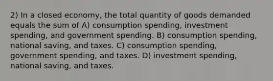 2) In a closed economy, the total quantity of goods demanded equals the sum of A) consumption spending, investment spending, and government spending. B) consumption spending, national saving, and taxes. C) consumption spending, government spending, and taxes. D) investment spending, national saving, and taxes.