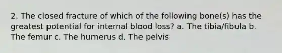 2. The closed fracture of which of the following bone(s) has the greatest potential for internal blood loss? a. The tibia/fibula b. The femur c. The humerus d. The pelvis