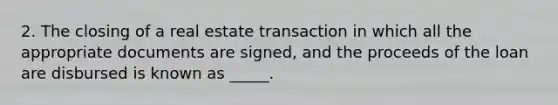 2. The closing of a real estate transaction in which all the appropriate documents are signed, and the proceeds of the loan are disbursed is known as _____.