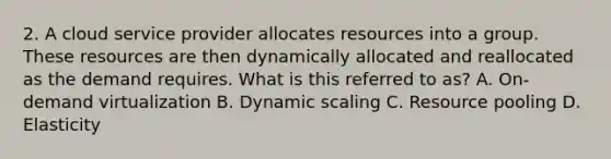 2. A cloud service provider allocates resources into a group. These resources are then dynamically allocated and reallocated as the demand requires. What is this referred to as? A. On-demand virtualization B. Dynamic scaling C. Resource pooling D. Elasticity