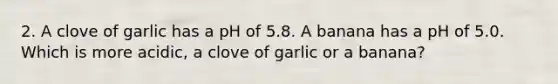 2. A clove of garlic has a pH of 5.8. A banana has a pH of 5.0. Which is more acidic, a clove of garlic or a banana?