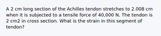 A 2 cm long section of the Achilles tendon stretches to 2.008 cm when it is subjected to a tensile force of 40,000 N. The tendon is 2 cm2 in cross section. What is the strain in this segment of tendon?