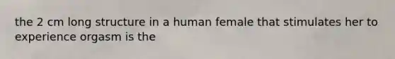 the 2 cm long structure in a human female that stimulates her to experience orgasm is the