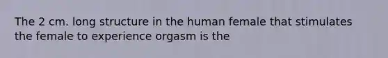 The 2 cm. long structure in the human female that stimulates the female to experience orgasm is the