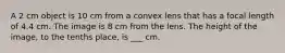 A 2 cm object is 10 cm from a convex lens that has a focal length of 4.4 cm. The image is 8 cm from the lens. The height of the image, to the tenths place, is ___ cm.