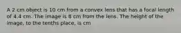 A 2 cm object is 10 cm from a convex lens that has a focal length of 4.4 cm. The image is 8 cm from the lens. The height of the image, to the tenths place, is cm