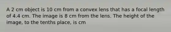 A 2 cm object is 10 cm from a convex lens that has a focal length of 4.4 cm. The image is 8 cm from the lens. The height of the image, to the tenths place, is cm