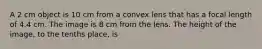 A 2 cm object is 10 cm from a convex lens that has a focal length of 4.4 cm. The image is 8 cm from the lens. The height of the image, to the tenths place, is