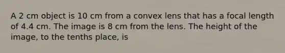 A 2 cm object is 10 cm from a convex lens that has a focal length of 4.4 cm. The image is 8 cm from the lens. The height of the image, to the tenths place, is