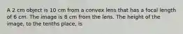 A 2 cm object is 10 cm from a convex lens that has a focal length of 6 cm. The image is 8 cm from the lens. The height of the image, to the tenths place, is