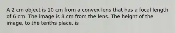 A 2 cm object is 10 cm from a convex lens that has a focal length of 6 cm. The image is 8 cm from the lens. The height of the image, to the tenths place, is