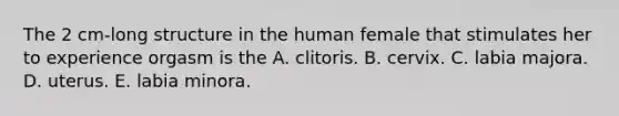 The 2 cm-long structure in the human female that stimulates her to experience orgasm is the A. clitoris. B. cervix. C. labia majora. D. uterus. E. labia minora.