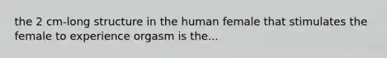 the 2 cm-long structure in the human female that stimulates the female to experience orgasm is the...