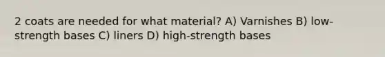 2 coats are needed for what material? A) Varnishes B) low-strength bases C) liners D) high-strength bases