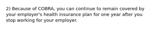 2) Because of COBRA, you can continue to remain covered by your employer's health insurance plan for one year after you stop working for your employer.