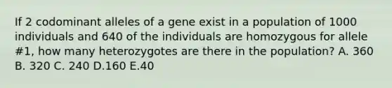 If 2 codominant alleles of a gene exist in a population of 1000 individuals and 640 of the individuals are homozygous for allele #1, how many heterozygotes are there in the population? A. 360 B. 320 C. 240 D.160 E.40