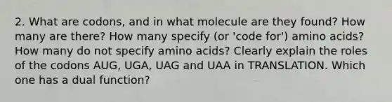 2. What are codons, and in what molecule are they found? How many are there? How many specify (or 'code for') amino acids? How many do not specify amino acids? Clearly explain the roles of the codons AUG, UGA, UAG and UAA in TRANSLATION. Which one has a dual function?