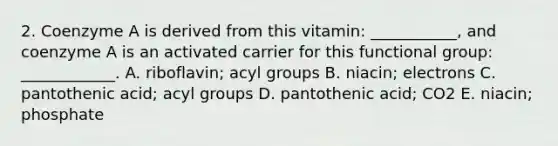 2. Coenzyme A is derived from this vitamin: ___________, and coenzyme A is an activated carrier for this functional group: ____________. A. riboflavin; acyl groups B. niacin; electrons C. pantothenic acid; acyl groups D. pantothenic acid; CO2 E. niacin; phosphate