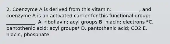 2. Coenzyme A is derived from this vitamin: ___________, and coenzyme A is an activated carrier for this functional group: ____________. A. riboflavin; acyl groups B. niacin; electrons *C. pantothenic acid; acyl groups* D. pantothenic acid; CO2 E. niacin; phosphate