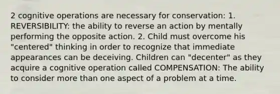 2 cognitive operations are necessary for conservation: 1. REVERSIBILITY: the ability to reverse an action by mentally performing the opposite action. 2. Child must overcome his "centered" thinking in order to recognize that immediate appearances can be deceiving. Children can "decenter" as they acquire a cognitive operation called COMPENSATION: The ability to consider more than one aspect of a problem at a time.