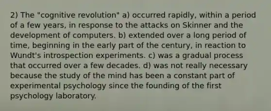 2) The "cognitive revolution" a) occurred rapidly, within a period of a few years, in response to the attacks on Skinner and the development of computers. b) extended over a long period of time, beginning in the early part of the century, in reaction to Wundt's introspection experiments. c) was a gradual process that occurred over a few decades. d) was not really necessary because the study of the mind has been a constant part of experimental psychology since the founding of the first psychology laboratory.