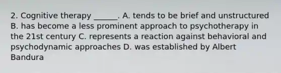 2. Cognitive therapy ______. A. tends to be brief and unstructured B. has become a less prominent approach to psychotherapy in the 21st century C. represents a reaction against behavioral and psychodynamic approaches D. was established by Albert Bandura