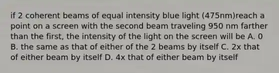 if 2 coherent beams of equal intensity blue light (475nm)reach a point on a screen with the second beam traveling 950 nm farther than the first, the intensity of the light on the screen will be A. 0 B. the same as that of either of the 2 beams by itself C. 2x that of either beam by itself D. 4x that of either beam by itself