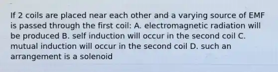 If 2 coils are placed near each other and a varying source of EMF is passed through the first coil: A. electromagnetic radiation will be produced B. self induction will occur in the second coil C. mutual induction will occur in the second coil D. such an arrangement is a solenoid