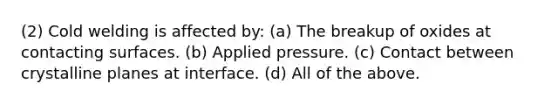 (2) Cold welding is affected by: (a) The breakup of oxides at contacting surfaces. (b) Applied pressure. (c) Contact between crystalline planes at interface. (d) All of the above.