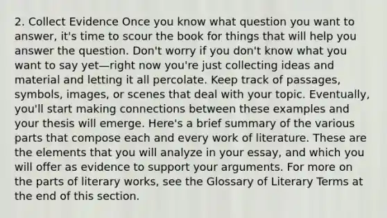 2. Collect Evidence Once you know what question you want to answer, it's time to scour the book for things that will help you answer the question. Don't worry if you don't know what you want to say yet—right now you're just collecting ideas and material and letting it all percolate. Keep track of passages, symbols, images, or scenes that deal with your topic. Eventually, you'll start making connections between these examples and your thesis will emerge. Here's a brief summary of the various parts that compose each and every work of literature. These are the elements that you will analyze in your essay, and which you will offer as evidence to support your arguments. For more on the parts of literary works, see the Glossary of Literary Terms at the end of this section.