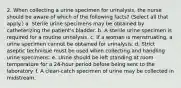 2. When collecting a urine specimen for urinalysis, the nurse should be aware of which of the following facts? (Select all that apply.) a. Sterile urine specimens may be obtained by catheterizing the patient's bladder. b. A sterile urine specimen is required for a routine urinalysis. c. If a woman is menstruating, a urine specimen cannot be obtained for urinalysis. d. Strict aseptic technique must be used when collecting and handling urine specimens. e. Urine should be left standing at room temperature for a 24-hour period before being sent to the laboratory. f. A clean-catch specimen of urine may be collected in midstream.