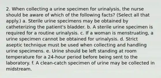 2. When collecting a urine specimen for urinalysis, the nurse should be aware of which of the following facts? (Select all that apply.) a. Sterile urine specimens may be obtained by catheterizing the patient's bladder. b. A sterile urine specimen is required for a routine urinalysis. c. If a woman is menstruating, a urine specimen cannot be obtained for urinalysis. d. Strict aseptic technique must be used when collecting and handling urine specimens. e. Urine should be left standing at room temperature for a 24-hour period before being sent to the laboratory. f. A clean-catch specimen of urine may be collected in midstream.