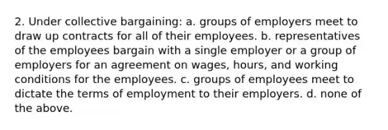 2. Under collective bargaining: a. groups of employers meet to draw up contracts for all of their employees. b. representatives of the employees bargain with a single employer or a group of employers for an agreement on wages, hours, and working conditions for the employees. c. groups of employees meet to dictate the terms of employment to their employers. d. none of the above.