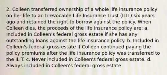 2. Colleen transferred ownership of a whole life insurance policy on her life to an Irrevocable Life Insurance Trust (ILIT) six years ago and retained the right to borrow against the policy. When Colleen dies, the proceeds of the life insurance policy are: a. Included in Colleen's federal gross estate if she has any outstanding loans against the life insurance policy. b. Included in Colleen's federal gross estate if Colleen continued paying the policy premiums after the life insurance policy was transferred to the ILIT. c. Never included in Colleen's federal gross estate. d. Always included in Colleen's federal gross estate.