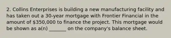 2. Collins Enterprises is building a new manufacturing facility and has taken out a 30-year mortgage with Frontier Financial in the amount of 350,000 to finance the project. This mortgage would be shown as a(n) _______ on the company's balance sheet.