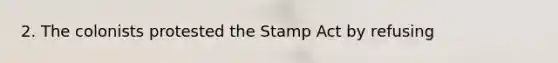 2. The colonists protested the Stamp Act by refusing