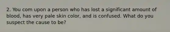 2. You com upon a person who has lost a significant amount of blood, has very pale skin color, and is confused. What do you suspect the cause to be?