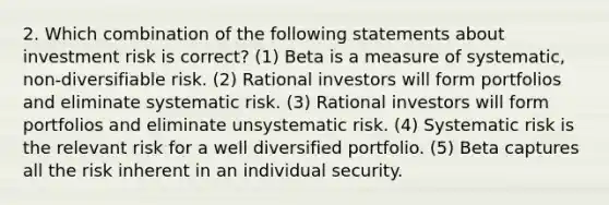 2. Which combination of the following statements about investment risk is correct? (1) Beta is a measure of systematic, non-diversifiable risk. (2) Rational investors will form portfolios and eliminate systematic risk. (3) Rational investors will form portfolios and eliminate unsystematic risk. (4) Systematic risk is the relevant risk for a well diversified portfolio. (5) Beta captures all the risk inherent in an individual security.