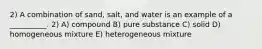 2) A combination of sand, salt, and water is an example of a __________. 2) A) compound B) pure substance C) solid D) homogeneous mixture E) heterogeneous mixture