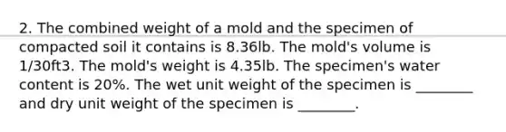 2. The combined weight of a mold and the specimen of compacted soil it contains is 8.36lb. The mold's volume is 1/30ft3. The mold's weight is 4.35lb. The specimen's water content is 20%. The wet unit weight of the specimen is ________ and dry unit weight of the specimen is ________.