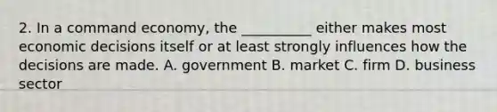 2. In a command economy, the __________ either makes most economic decisions itself or at least strongly influences how the decisions are made. A. government B. market C. firm D. business sector