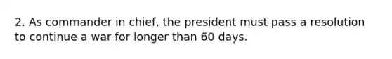 2. As commander in chief, the president must pass a resolution to continue a war for longer than 60 days.