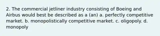 2. The commercial jetliner industry consisting of Boeing and Airbus would best be described as a (an) a. perfectly competitive market. b. monopolistically competitive market. c. oligopoly. d. monopoly