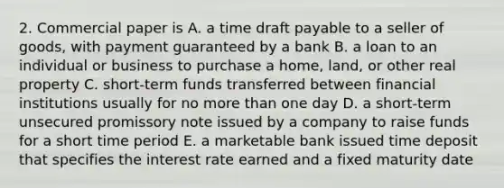 2. Commercial paper is A. a time draft payable to a seller of goods, with payment guaranteed by a bank B. a loan to an individual or business to purchase a home, land, or other real property C. short-term funds transferred between financial institutions usually for no more than one day D. a short-term unsecured promissory note issued by a company to raise funds for a short time period E. a marketable bank issued time deposit that specifies the interest rate earned and a fixed maturity date