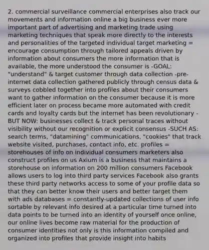 2. commercial surveillance commercial enterprises also track our movements and information online a big business ever more important part of advertising and marketing trade using marketing techniques that speak more directly to the interests and personalities of the targeted individual target marketing = encourage consumption through tailored appeals driven by information about consumers the more information that is available, the more understood the consumer is -GOAL: "understand" & target customer through data collection -pre-internet data collection gathered publicly through census data & surveys cobbled together into profiles about their consumers want to gather information on the consumer because it is more efficient later on process became more automated with credit cards and loyalty cards but the internet has been revolutionary -BUT NOW: businesses collect & track personal traces without visibility without our recognition or explicit consensus -SUCH AS: search terms, "datamining" communications, "cookies" that track website visited, purchases, contact info, etc. profiles = storehouses of info on individual consumers marketers also construct profiles on us Axium is a business that maintains a storehouse on information on 200 million consumers Facebook allows users to log into third party services Facebook also grants these third party networks access to some of your profile data so that they can better know their users and better target them with ads databases = constantly-updated collections of user info sortable by relevant info desired at a particular time turned into data points to be turned into an identity of yourself once online, our online lives become raw material for the production of consumer identities not only is this information compiled and organized into profiles that provide insight into habits