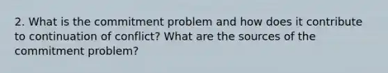 2. What is the commitment problem and how does it contribute to continuation of conflict? What are the sources of the commitment problem?