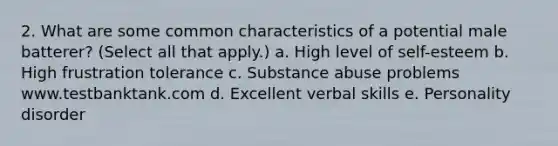 2. What are some common characteristics of a potential male batterer? (Select all that apply.) a. High level of self-esteem b. High frustration tolerance c. Substance abuse problems www.testbanktank.com d. Excellent verbal skills e. Personality disorder