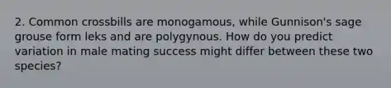 2. Common crossbills are monogamous, while Gunnison's sage grouse form leks and are polygynous. How do you predict variation in male mating success might differ between these two species?