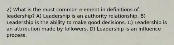 2) What is the most common element in definitions of leadership? A) Leadership is an authority relationship. B) Leadership is the ability to make good decisions. C) Leadership is an attribution made by followers. D) Leadership is an influence process.